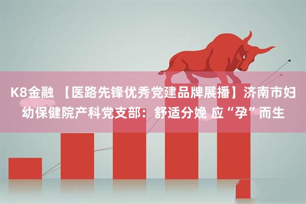 K8金融 【医路先锋优秀党建品牌展播】济南市妇幼保健院产科党支部：舒适分娩 应“孕”而生