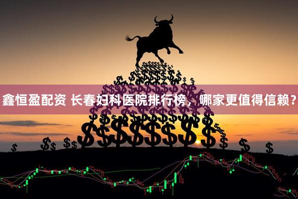 鑫恒盈配资 长春妇科医院排行榜，哪家更值得信赖？