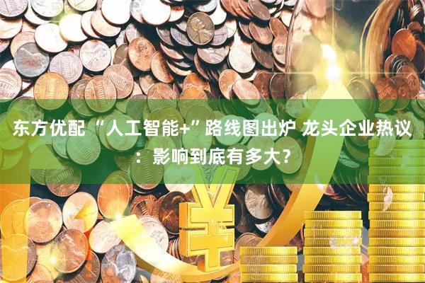 东方优配 “人工智能+”路线图出炉 龙头企业热议：影响到底有多大？