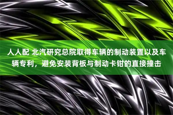 人人配 北汽研究总院取得车辆的制动装置以及车辆专利，避免安装背板与制动卡钳的直接撞击