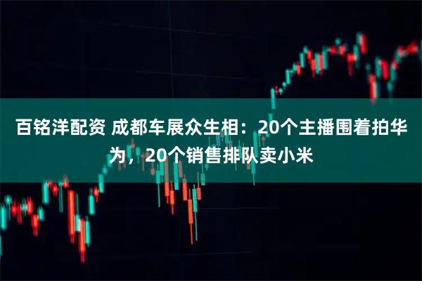 百铭洋配资 成都车展众生相：20个主播围着拍华为，20个销售排队卖小米