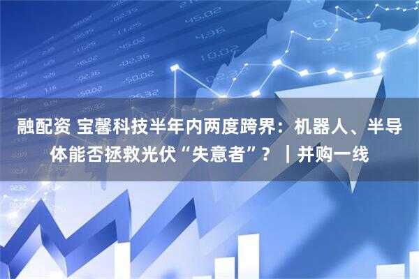 融配资 宝馨科技半年内两度跨界：机器人、半导体能否拯救光伏“失意者”？｜并购一线