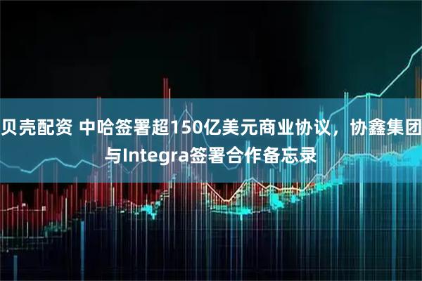 贝壳配资 中哈签署超150亿美元商业协议，协鑫集团与Integra签署合作备忘录
