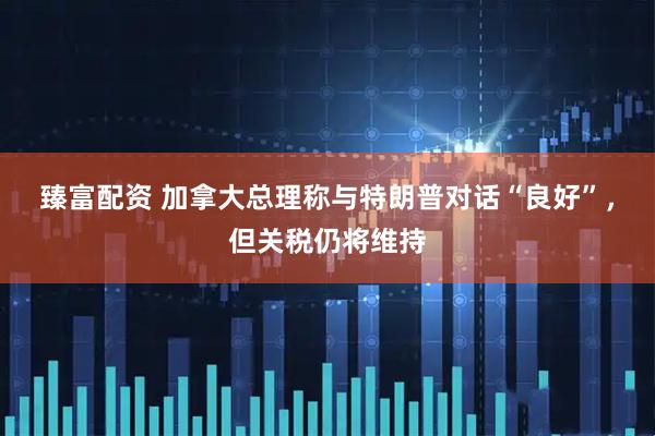 臻富配资 加拿大总理称与特朗普对话“良好”，但关税仍将维持