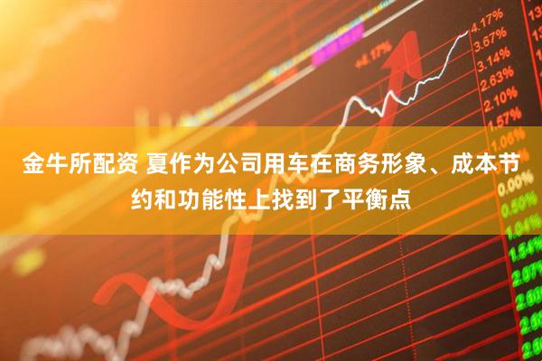 金牛所配资 夏作为公司用车在商务形象、成本节约和功能性上找到了平衡点