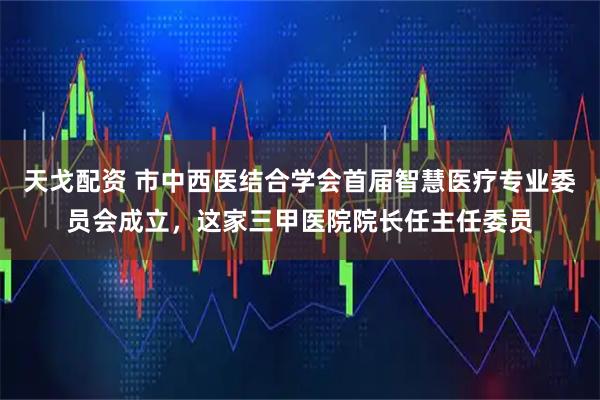 天戈配资 市中西医结合学会首届智慧医疗专业委员会成立，这家三甲医院院长任主任委员
