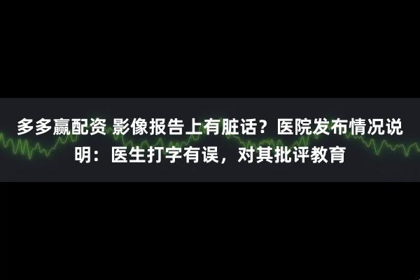多多赢配资 影像报告上有脏话？医院发布情况说明：医生打字有误，对其批评教育