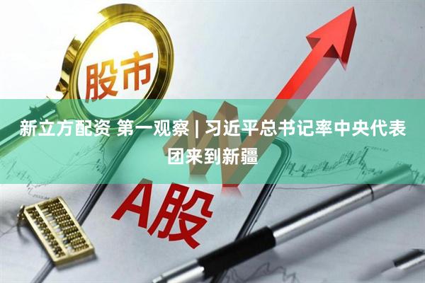 新立方配资 第一观察 | 习近平总书记率中央代表团来到新疆