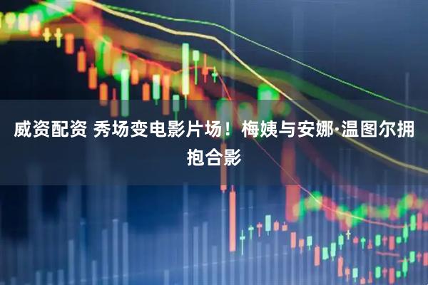 威资配资 秀场变电影片场！梅姨与安娜·温图尔拥抱合影