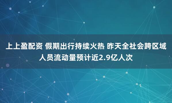上上盈配资 假期出行持续火热 昨天全社会跨区域人员流动量预计近2.9亿人次
