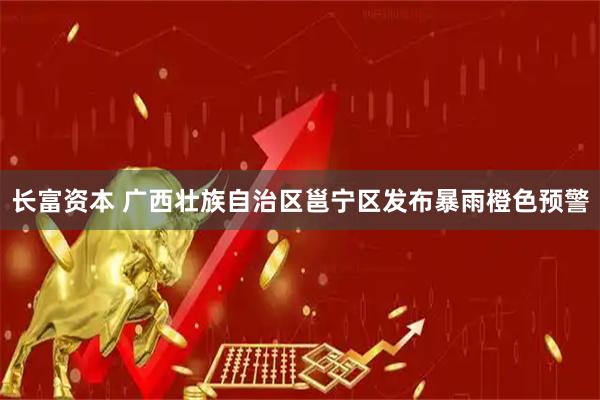 长富资本 广西壮族自治区邕宁区发布暴雨橙色预警