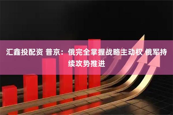 汇鑫投配资 普京：俄完全掌握战略主动权 俄军持续攻势推进