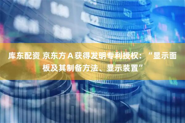 库东配资 京东方Ａ获得发明专利授权：“显示面板及其制备方法、显示装置”