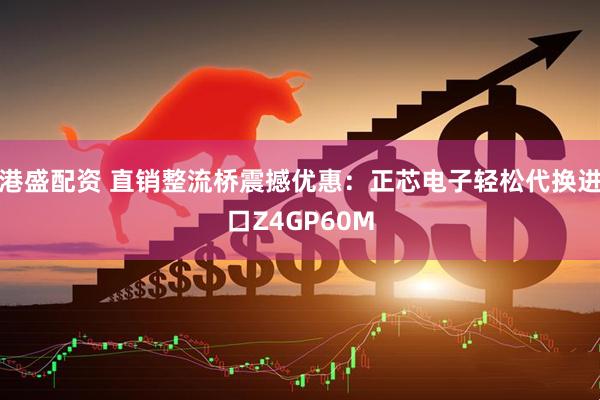 港盛配资 直销整流桥震撼优惠：正芯电子轻松代换进口Z4GP60M