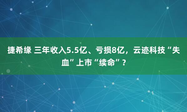 捷希缘 三年收入5.5亿、亏损8亿，云迹科技“失血”上市“续命”？