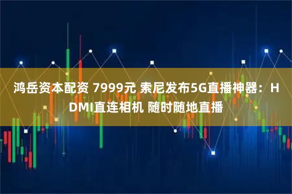 鸿岳资本配资 7999元 索尼发布5G直播神器：HDMI直连相机 随时随地直播