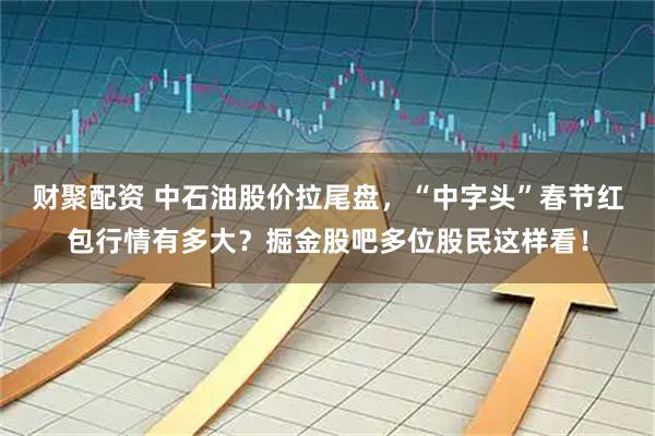 财聚配资 中石油股价拉尾盘，“中字头”春节红包行情有多大？掘金股吧多位股民这样看！