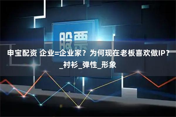 申宝配资 企业=企业家？为何现在老板喜欢做IP？_衬衫_弹性_形象