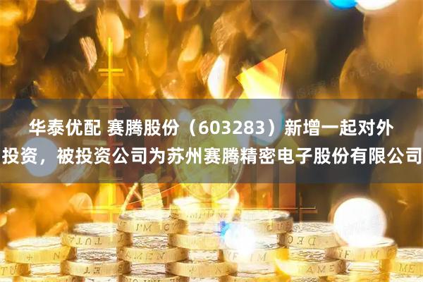 华泰优配 赛腾股份（603283）新增一起对外投资，被投资公司为苏州赛腾精密电子股份有限公司