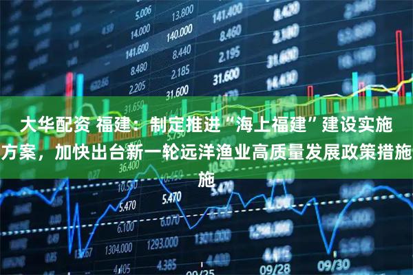 大华配资 福建：制定推进“海上福建”建设实施方案，加快出台新一轮远洋渔业高质量发展政策措施