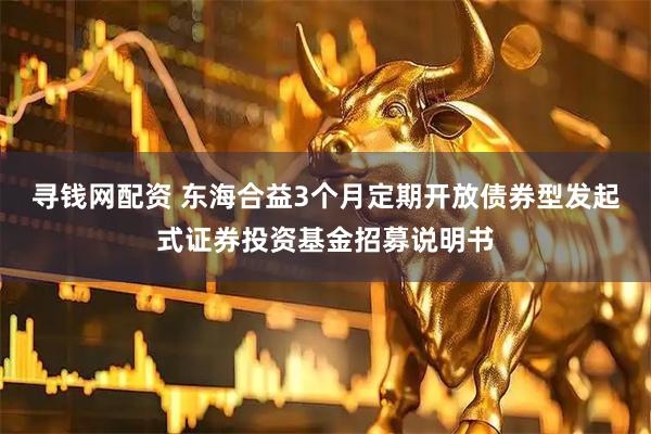 寻钱网配资 东海合益3个月定期开放债券型发起式证券投资基金招募说明书