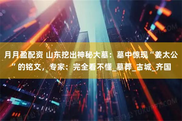 月月盈配资 山东挖出神秘大墓：墓中惊现“姜太公”的铭文，专家：完全看不懂_墓葬_古城_齐国