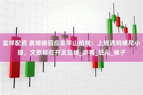 富祥配资 袁姗姗回应哀牢山拍戏：上班遇蚂蟥爬小腿，文旅称在开发区域_游客_班儿_裤子