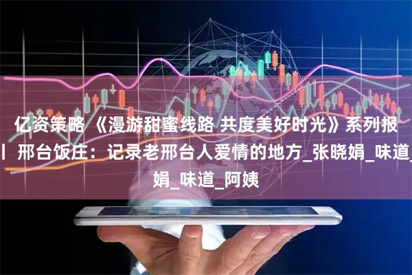 亿资策略 《漫游甜蜜线路 共度美好时光》系列报道⑬丨 邢台饭庄：记录老邢台人爱情的地方_张晓娟_味道_阿姨