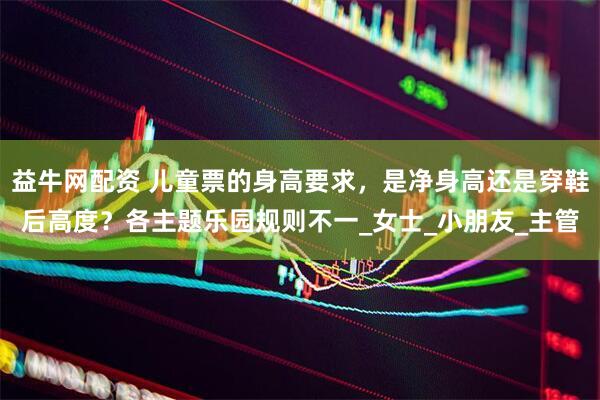 益牛网配资 儿童票的身高要求，是净身高还是穿鞋后高度？各主题乐园规则不一_女士_小朋友_主管