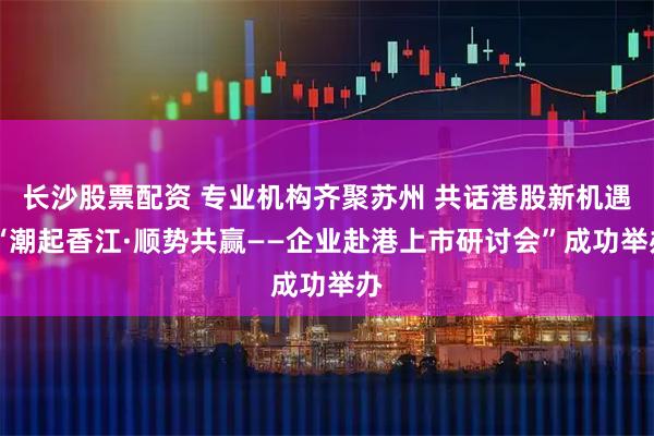长沙股票配资 专业机构齐聚苏州 共话港股新机遇 “潮起香江·顺势共赢——企业赴港上市研讨会”成功举办
