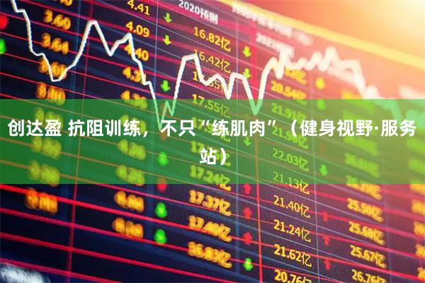 创达盈 抗阻训练，不只“练肌肉”（健身视野·服务站）