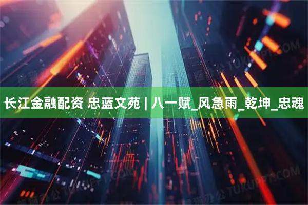 长江金融配资 忠蓝文苑 | 八一赋_风急雨_乾坤_忠魂