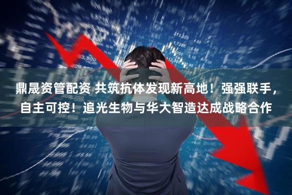 鼎晟资管配资 共筑抗体发现新高地！强强联手，自主可控！追光生物与华大智造达成战略合作