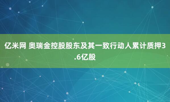 亿米网 奥瑞金控股股东及其一致行动人累计质押3.6亿股