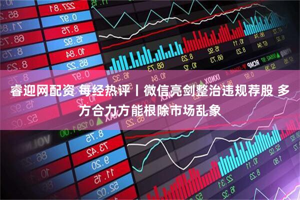 睿迎网配资 每经热评丨微信亮剑整治违规荐股 多方合力方能根除市场乱象