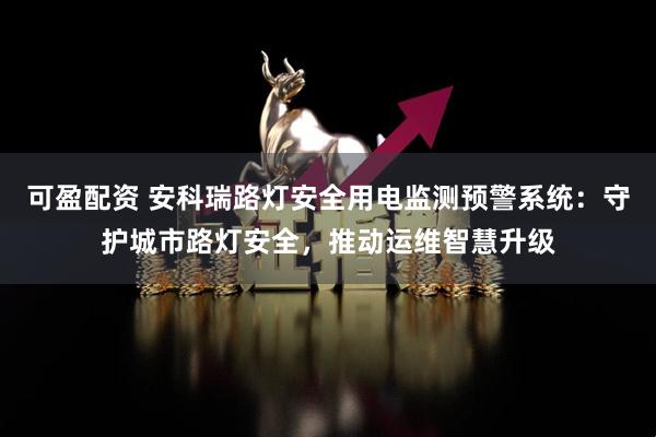 可盈配资 安科瑞路灯安全用电监测预警系统：守护城市路灯安全，推动运维智慧升级