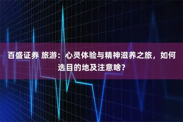 百盛证券 旅游：心灵体验与精神滋养之旅，如何选目的地及注意啥？