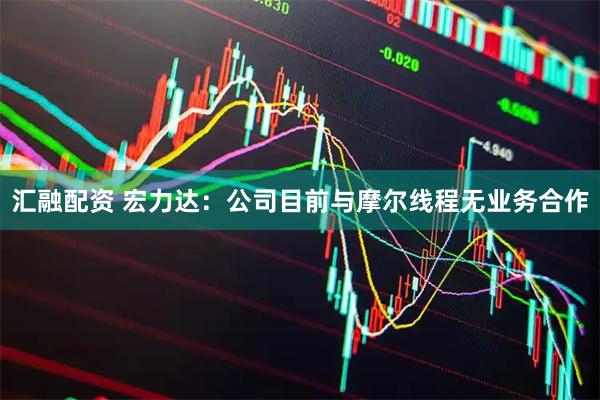 汇融配资 宏力达：公司目前与摩尔线程无业务合作
