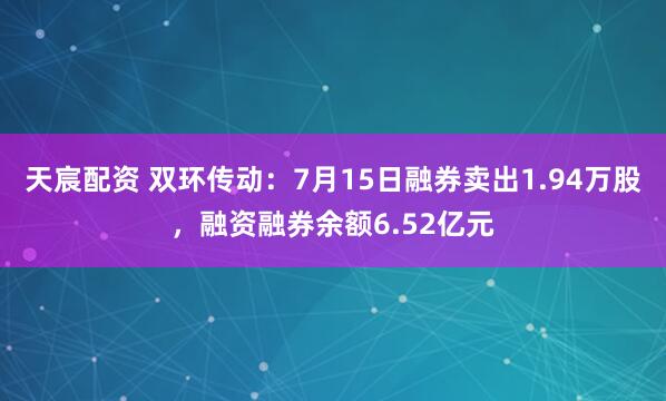 天宸配资 双环传动：7月15日融券卖出1.94万股，融资融券余额6.52亿元
