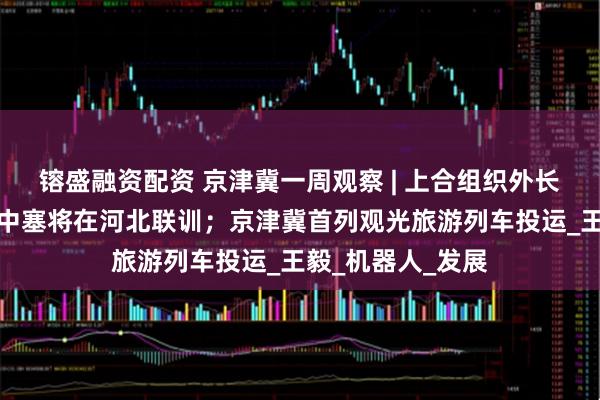 镕盛融资配资 京津冀一周观察 | 上合组织外长会在天津举行；中塞将在河北联训；京津冀首列观光旅游列车投运_王毅_机器人_发展