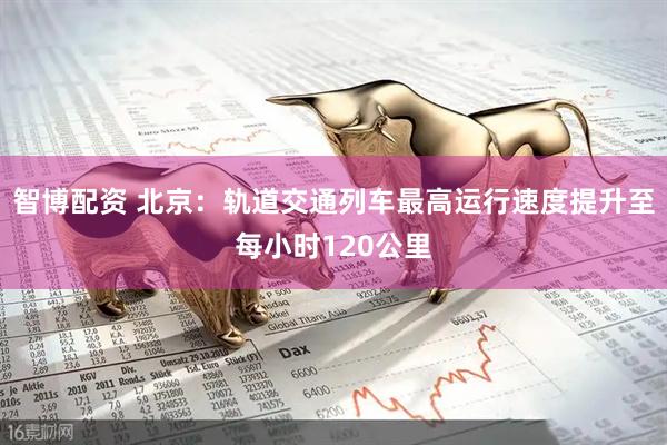 智博配资 北京：轨道交通列车最高运行速度提升至每小时120公里